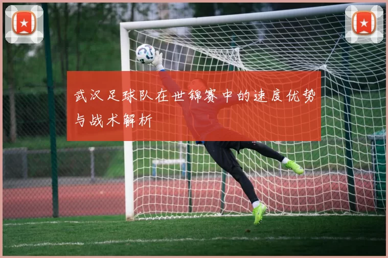 武汉足球队在世锦赛中的速度优势与战术解析