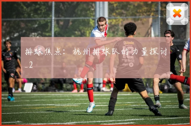 排球焦点：杭州排球队的力量探讨_2