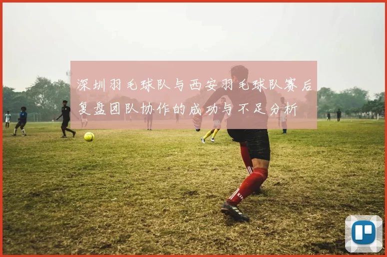 深圳羽毛球队与西安羽毛球队赛后复盘团队协作的成功与不足分析