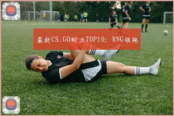 最新CS_GO耐力TOP10：RNG领跑