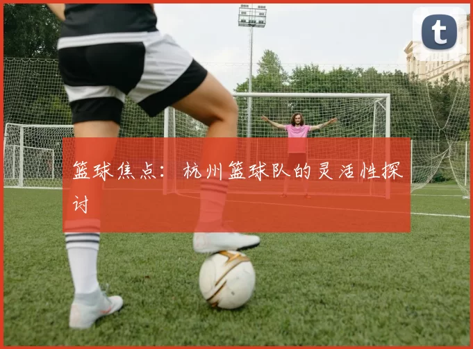 篮球焦点：杭州篮球队的灵活性探讨