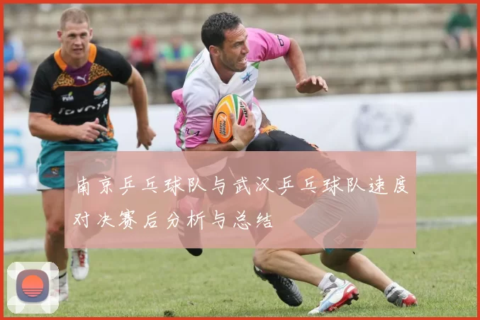 南京乒乓球队与武汉乒乓球队速度对决赛后分析与总结